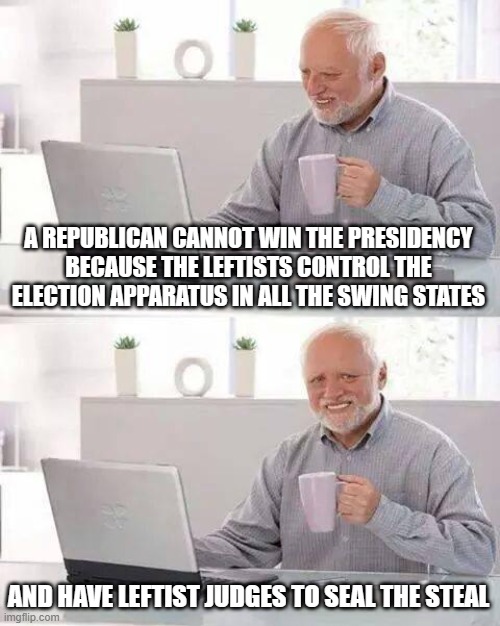 Hide the Pain Harold | A REPUBLICAN CANNOT WIN THE PRESIDENCY BECAUSE THE LEFTISTS CONTROL THE ELECTION APPARATUS IN ALL THE SWING STATES; AND HAVE LEFTIST JUDGES TO SEAL THE STEAL | image tagged in memes,hide the pain harold | made w/ Imgflip meme maker