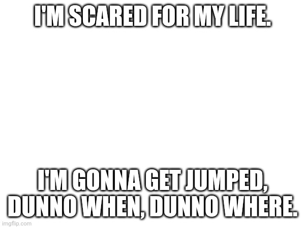 I hope it;s a joke | I'M SCARED FOR MY LIFE. I'M GONNA GET JUMPED, DUNNO WHEN, DUNNO WHERE. | image tagged in please help me,attack,help | made w/ Imgflip meme maker