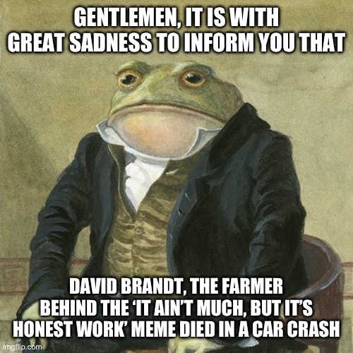 Sad :( | GENTLEMEN, IT IS WITH GREAT SADNESS TO INFORM YOU THAT; DAVID BRANDT, THE FARMER BEHIND THE ‘IT AIN’T MUCH, BUT IT’S HONEST WORK’ MEME DIED IN A CAR CRASH | image tagged in gentlemen it is with great pleasure to inform you that,memes,it ain't much but it's honest work | made w/ Imgflip meme maker