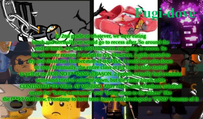 FDAT13 | In 2nd grade or whatever, we were eating lunch and normally we would go to recess after. So around the end of lunch, we were told that we're not going to recess. So for whatever reason, I started to cry. However, 2 girls started to try and shush me. But because of my PBA, I could not calm down or stop. Eventually, the entire class at my lunch table started to yell at me FOR NO F**KING REASON. 2 people actually had common sense and tried to calm me down, but the entire lunch table CONTINUED TO YELL AT ME BRO. After class, some dumbass snitched on me for "being a nuisance" and "being mean to the others" like the f**k? Well now, I continue to have trust issues and developed a "PTSD" because of it | image tagged in fdat13 | made w/ Imgflip meme maker