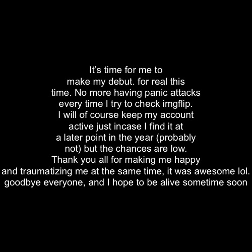 aw man | It’s time for me to make my debut. for real this time. No more having panic attacks every time I try to check imgflip. I will of course keep my account active just incase I find it at a later point in the year (probably not) but the chances are low.
Thank you all for making me happy and traumatizing me at the same time, it was awesome lol.

goodbye everyone, and I hope to be alive sometime soon | made w/ Imgflip meme maker