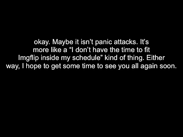 okay. Maybe it isn’t panic attacks. It’s more like a “I don’t have the time to fit Imgflip inside my schedule” kind of thing. Either way, I hope to get some time to see you all again soon. | made w/ Imgflip meme maker