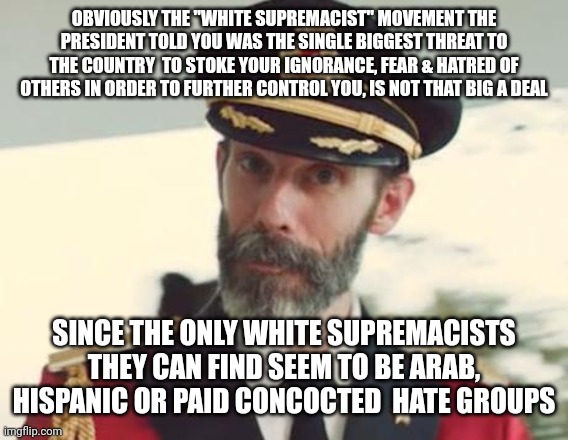 Captain Obvious | OBVIOUSLY THE "WHITE SUPREMACIST" MOVEMENT THE PRESIDENT TOLD YOU WAS THE SINGLE BIGGEST THREAT TO THE COUNTRY  TO STOKE YOUR IGNORANCE, FEAR & HATRED OF OTHERS IN ORDER TO FURTHER CONTROL YOU, IS NOT THAT BIG A DEAL; SINCE THE ONLY WHITE SUPREMACISTS THEY CAN FIND SEEM TO BE ARAB, HISPANIC OR PAID CONCOCTED  HATE GROUPS | image tagged in captain obvious | made w/ Imgflip meme maker