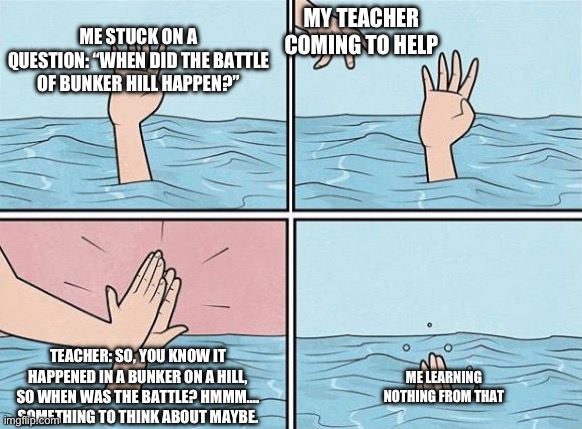 Teachers Helping On A Test: | ME STUCK ON A QUESTION: “WHEN DID THE BATTLE OF BUNKER HILL HAPPEN?”; MY TEACHER COMING TO HELP; TEACHER: SO, YOU KNOW IT HAPPENED IN A BUNKER ON A HILL, SO WHEN WAS THE BATTLE? HMMM…. SOMETHING TO THINK ABOUT MAYBE. ME LEARNING NOTHING FROM THAT | image tagged in high five drown | made w/ Imgflip meme maker
