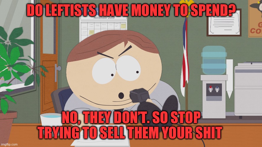 Lefties don’t spend money | DO LEFTISTS HAVE MONEY TO SPEND? NO, THEY DON’T. SO STOP TRYING TO SELL THEM YOUR SHIT | image tagged in cartman asking questions | made w/ Imgflip meme maker