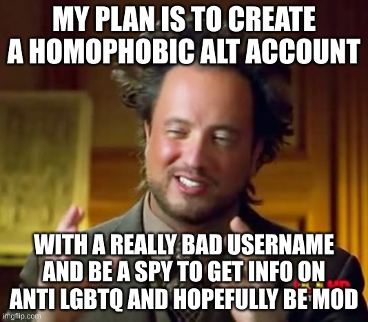 (mod note: SMARTTT) | MY PLAN IS TO CREATE A HOMOPHOBIC ALT ACCOUNT; WITH A REALLY BAD USERNAME AND BE A SPY TO GET INFO ON ANTI LGBTQ AND HOPEFULLY BE MOD | image tagged in memes,ancient aliens | made w/ Imgflip meme maker