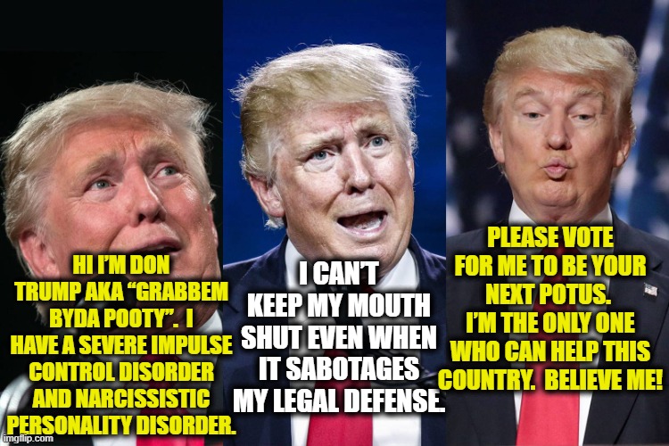 Trump- Impulse Control Disorder | HI I’M DON TRUMP AKA “GRABBEM BYDA POOTY”.  I HAVE A SEVERE IMPULSE CONTROL DISORDER AND NARCISSISTIC PERSONALITY DISORDER. PLEASE VOTE FOR ME TO BE YOUR NEXT POTUS.  I’M THE ONLY ONE WHO CAN HELP THIS COUNTRY.  BELIEVE ME! I CAN’T KEEP MY MOUTH SHUT EVEN WHEN IT SABOTAGES MY LEGAL DEFENSE. | image tagged in trump 3,maga,donald trump the clown,donald trump is an idiot,just say no,me too | made w/ Imgflip meme maker