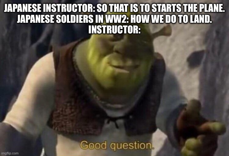Shrek good question | JAPANESE INSTRUCTOR: SO THAT IS TO STARTS THE PLANE.
JAPANESE SOLDIERS IN WW2: HOW WE DO TO LAND.
INSTRUCTOR: | image tagged in shrek good question,memes | made w/ Imgflip meme maker