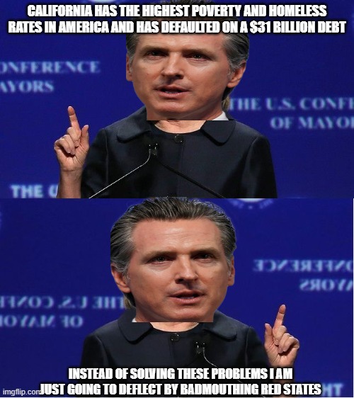 Newsom Double Talk | CALIFORNIA HAS THE HIGHEST POVERTY AND HOMELESS RATES IN AMERICA AND HAS DEFAULTED ON A $31 BILLION DEBT; INSTEAD OF SOLVING THESE PROBLEMS I AM JUST GOING TO DEFLECT BY BADMOUTHING RED STATES | image tagged in hillary double talk,gavin,california | made w/ Imgflip meme maker