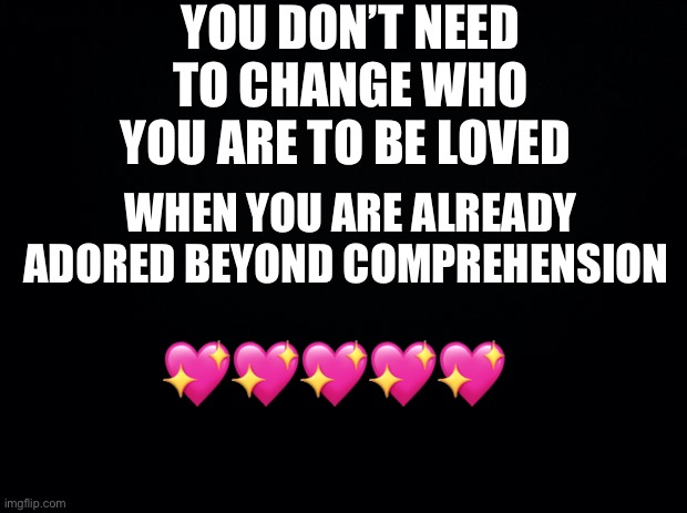 I keep seeing everyone change themselves entirely just for attention or to feel loved and it breaks my heart.. | YOU DON’T NEED TO CHANGE WHO YOU ARE TO BE LOVED; WHEN YOU ARE ALREADY ADORED BEYOND COMPREHENSION; 💖💖💖💖💖 | image tagged in black background,wholesome | made w/ Imgflip meme maker