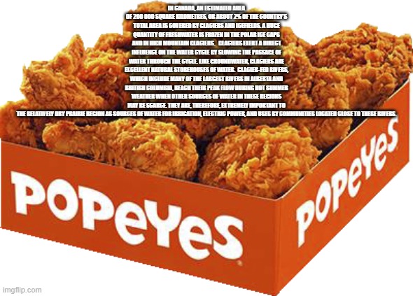 transparent popeyes chicken box | IN CANADA, AN ESTIMATED AREA OF 200 000 SQUARE KILOMETRES, OR ABOUT 2% OF THE COUNTRY’S TOTAL AREA IS COVERED BY GLACIERS AND ICEFIELDS. A HUGE QUANTITY OF FRESHWATER IS FROZEN IN THE POLAR ICE CAPS AND IN HIGH MOUNTAIN GLACIERS.   GLACIERS EXERT A DIRECT INFLUENCE ON THE WATER CYCLE BY SLOWING THE PASSAGE OF WATER THROUGH THE CYCLE. LIKE GROUNDWATER, GLACIERS ARE EXCELLENT NATURAL STOREHOUSES OF WATER.  GLACIER-FED RIVERS, WHICH INCLUDE MANY OF THE LARGEST RIVERS IN ALBERTA AND BRITISH COLUMBIA, REACH THEIR PEAK FLOW DURING HOT SUMMER WEATHER WHEN OTHER SOURCES OF WATER IN THESE REGIONS MAY BE SCARCE. THEY ARE, THEREFORE, EXTREMELY IMPORTANT TO THE RELATIVELY DRY PRAIRIE REGION AS SOURCES OF WATER FOR IRRIGATION, ELECTRIC POWER, AND USES BY COMMUNITIES LOCATED CLOSE TO THESE RIVERS. | image tagged in transparent popeyes chicken box | made w/ Imgflip meme maker