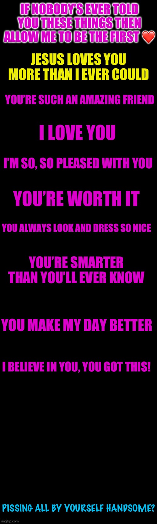 I truly do know you’re amazing, and wish only the best for you | IF NOBODY’S EVER TOLD YOU THESE THINGS THEN ALLOW ME TO BE THE FIRST ❤️; JESUS LOVES YOU MORE THAN I EVER COULD; YOU’RE SUCH AN AMAZING FRIEND; I LOVE YOU; I’M SO, SO PLEASED WITH YOU; YOU’RE WORTH IT; YOU ALWAYS LOOK AND DRESS SO NICE; YOU’RE SMARTER THAN YOU’LL EVER KNOW; YOU MAKE MY DAY BETTER; I BELIEVE IN YOU, YOU GOT THIS! PISSING ALL BY YOURSELF HANDSOME? | image tagged in wholesome | made w/ Imgflip meme maker