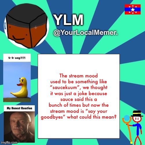 Or he could just be joking again | The stream mood used to be something like “saucekuum”, we thought it was just a joke because sauce said this a bunch of times but now the stream mood is “say your goodbyes” what could this mean? | image tagged in yourlocalmemer announcement temp 3 0 | made w/ Imgflip meme maker