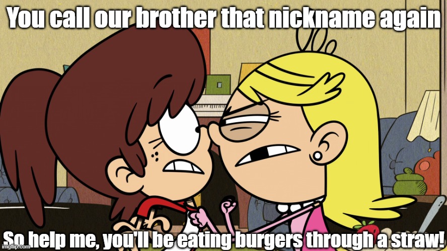 Lola threatens Lynn | You call our brother that nickname again; So help me, you'll be eating burgers through a straw! | image tagged in the loud house | made w/ Imgflip meme maker