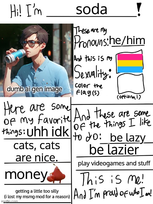 we appear | soda; he/him; dumb ai gen image; uhh idk; be lazy; cats, cats are nice. be lazier; play videogames and stuff; money; getting a little too silly (i lost my msmg mod for a reason) | image tagged in lgbtq stream account profile | made w/ Imgflip meme maker