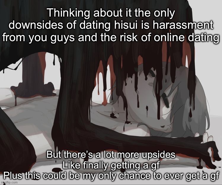 Avogado6 depression | Thinking about it the only downsides of dating hisui is harassment from you guys and the risk of online dating; But there’s a lot more upsides
Like finally getting a gf
Plus this could be my only chance to ever get a gf | image tagged in avogado6 depression | made w/ Imgflip meme maker
