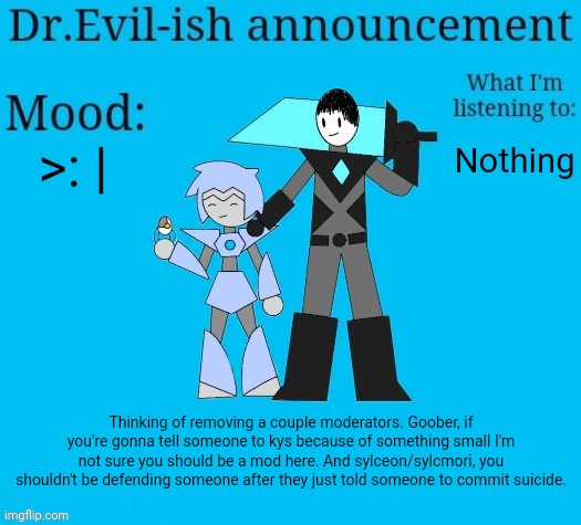 It would be really nice if this could be resolved quickly so I don't have to do this. | >: |; Nothing; Thinking of removing a couple moderators. Goober, if you're gonna tell someone to kys because of something small I'm not sure you should be a mod here. And sylceon/sylcmori, you shouldn't be defending someone after they just told someone to commit suicide. | image tagged in dr evil-ish new announcement template | made w/ Imgflip meme maker