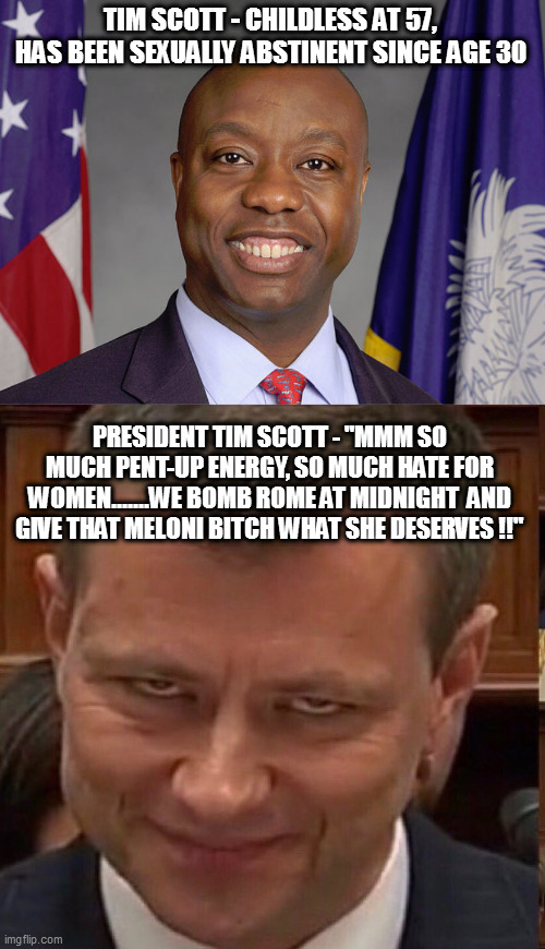 TIM SCOTT - CHILDLESS AT 57, HAS BEEN SEXUALLY ABSTINENT SINCE AGE 30; PRESIDENT TIM SCOTT - "MMM SO MUCH PENT-UP ENERGY, SO MUCH HATE FOR WOMEN.......WE BOMB ROME AT MIDNIGHT  AND GIVE THAT MELONI BITCH WHAT SHE DESERVES !!" | image tagged in face of the deep state | made w/ Imgflip meme maker