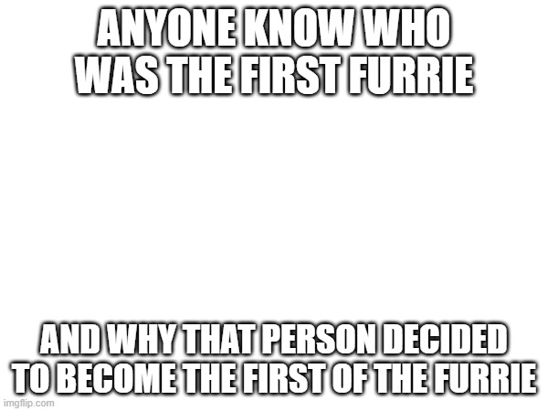 Furries cringe | ANYONE KNOW WHO WAS THE FIRST FURRIE; AND WHY THAT PERSON DECIDED TO BECOME THE FIRST OF THE FURRIE | made w/ Imgflip meme maker