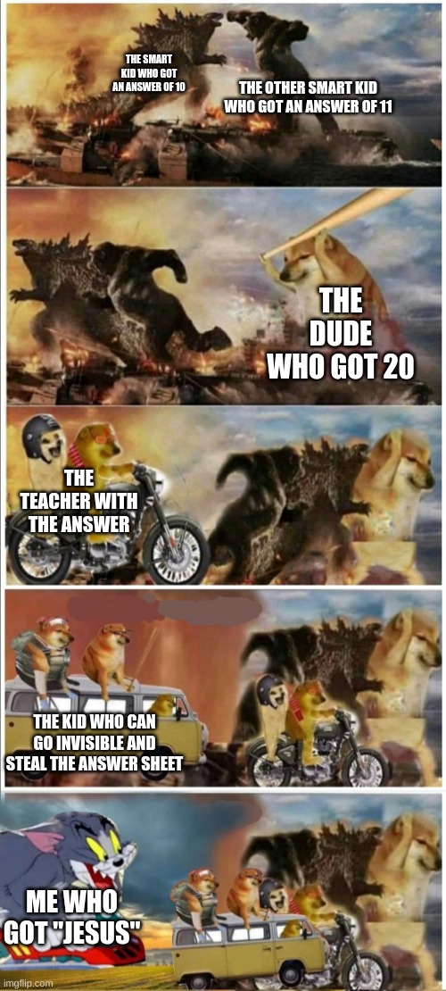 fight | THE OTHER SMART KID WHO GOT AN ANSWER OF 11; THE SMART KID WHO GOT AN ANSWER OF 10; THE DUDE WHO GOT 20; THE TEACHER WITH THE ANSWER; THE KID WHO CAN GO INVISIBLE AND STEAL THE ANSWER SHEET; ME WHO GOT "JESUS" | image tagged in godzilla vs king kong vs doge vs buff doge vs tom | made w/ Imgflip meme maker