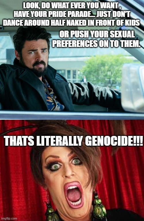 The reaction you get no matter how reasonable to request is | LOOK, DO WHAT EVER YOU WANT , HAVE YOUR PRIDE PARADE... JUST DON'T DANCE AROUND HALF NAKED IN FRONT OF KIDS; OR PUSH YOUR SEXUAL PREFERENCES ON TO THEM. THATS LITERALLY GENOCIDE!!! | image tagged in transgender,political humor,stupid liberals,funny memes,truth | made w/ Imgflip meme maker