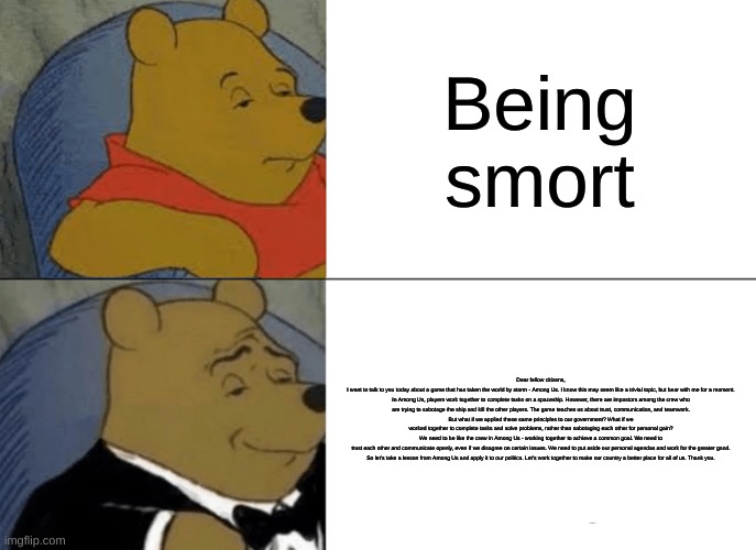 Tuxedo Winnie The Pooh Meme | Being smort; Dear fellow citizens,

I want to talk to you today about a game that has taken the world by storm - Among Us. I know this may seem like a trivial topic, but bear with me for a moment.

In Among Us, players work together to complete tasks on a spaceship. However, there are impostors among the crew who are trying to sabotage the ship and kill the other players. The game teaches us about trust, communication, and teamwork.

But what if we applied these same principles to our government? What if we worked together to complete tasks and solve problems, rather than sabotaging each other for personal gain?

We need to be like the crew in Among Us - working together to achieve a common goal. We need to trust each other and communicate openly, even if we disagree on certain issues. We need to put aside our personal agendas and work for the greater good.

So let's take a lesson from Among Us and apply it to our politics. Let's work together to make our country a better place for all of us. Thank you. | image tagged in memes,tuxedo winnie the pooh,random shit,funny,hehe | made w/ Imgflip meme maker