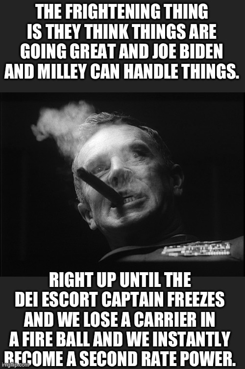 General Ripper (Dr. Strangelove) | THE FRIGHTENING THING IS THEY THINK THINGS ARE GOING GREAT AND JOE BIDEN AND MILLEY CAN HANDLE THINGS. RIGHT UP UNTIL THE DEI ESCORT CAPTAIN | image tagged in general ripper dr strangelove | made w/ Imgflip meme maker