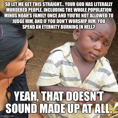 Christianity is just mythology | SO LET ME GET THIS STRAIGHT… YOUR GOD HAS LITERALLY
MURDERED PEOPLE, INCLUDING THE WHOLE POPULATION
MINUS NOAH’S FAMILY ONCE AND YOU’RE NOT ALLOWED TO
JUDGE HIM, AND IF YOU DON’T WORSHIP HIM, YOU
SPEND AN ETERNITY BURNING IN HELL? YEAH, THAT DOESN’T SOUND MADE UP AT ALL. | image tagged in memes,third world skeptical kid,christianity,religion,atheism,funny | made w/ Imgflip meme maker