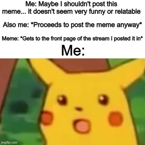 Welp- that was unexpected :D | Me: Maybe I shouldn't post this meme... it doesn't seem very funny or relatable; Also me: *Proceeds to post the meme anyway*; Me:; Meme: *Gets to the front page of the stream I posted it in* | image tagged in memes,surprised pikachu | made w/ Imgflip meme maker