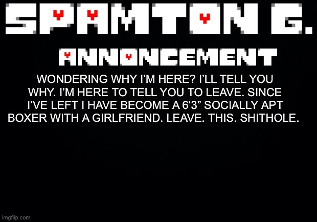 Spamton announcement temp | WONDERING WHY I’M HERE? I’LL TELL YOU WHY. I’M HERE TO TELL YOU TO LEAVE. SINCE I’VE LEFT I HAVE BECOME A 6’3” SOCIALLY APT BOXER WITH A GIRLFRIEND. LEAVE. THIS. SHITHOLE. | image tagged in spamton announcement temp | made w/ Imgflip meme maker