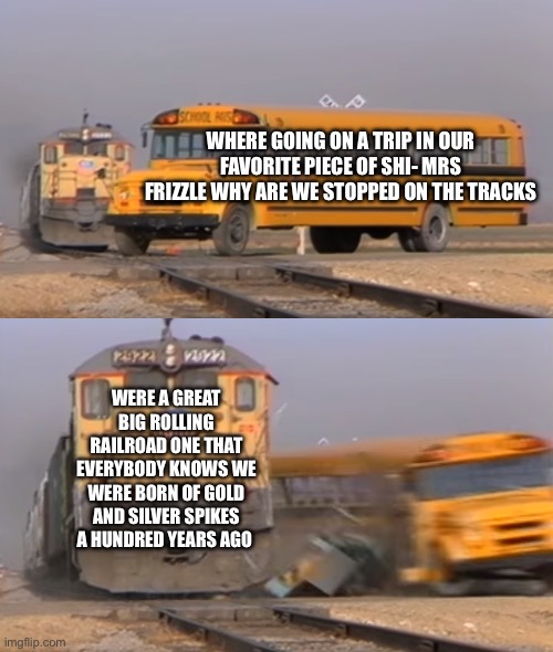 So true | WHERE GOING ON A TRIP IN OUR FAVORITE PIECE OF SHI- MRS FRIZZLE WHY ARE WE STOPPED ON THE TRACKS; WERE A GREAT BIG ROLLING RAILROAD ONE THAT EVERYBODY KNOWS WE WERE BORN OF GOLD AND SILVER SPIKES A HUNDRED YEARS AGO | image tagged in a train hitting a school bus | made w/ Imgflip meme maker