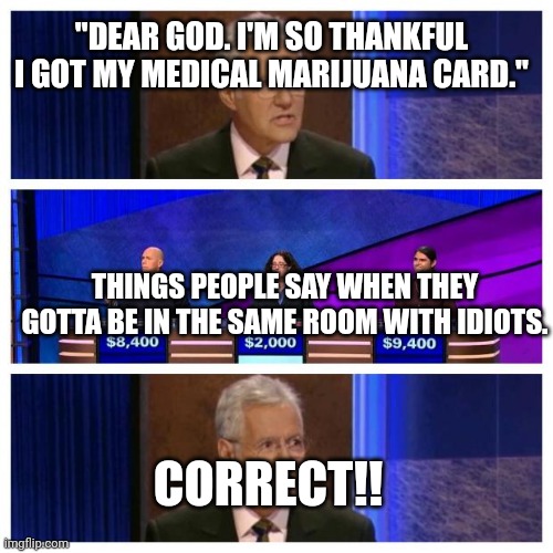 Jeopardy | "DEAR GOD. I'M SO THANKFUL I GOT MY MEDICAL MARIJUANA CARD."; THINGS PEOPLE SAY WHEN THEY GOTTA BE IN THE SAME ROOM WITH IDIOTS. CORRECT!! | image tagged in jeopardy | made w/ Imgflip meme maker