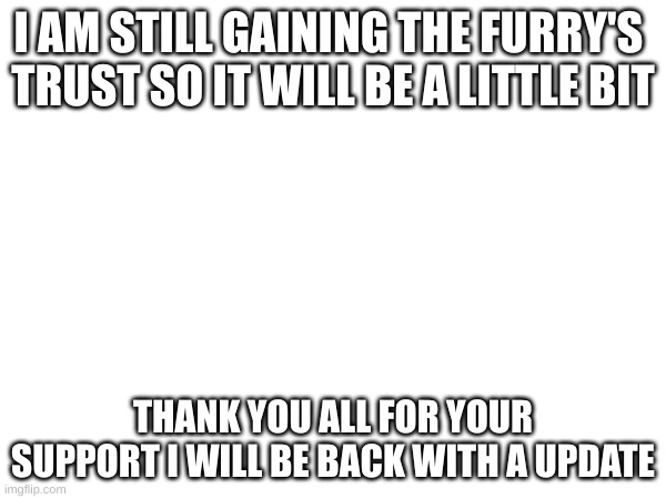 I AM STILL GAINING THE FURRY'S 
TRUST SO IT WILL BE A LITTLE BIT; THANK YOU ALL FOR YOUR SUPPORT I WILL BE BACK WITH A UPDATE | made w/ Imgflip meme maker