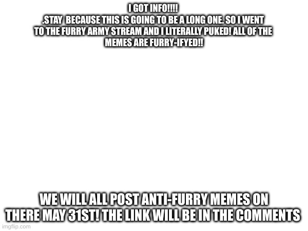 I GOT INFO!!!! 

.STAY  BECAUSE THIS IS GOING TO BE A LONG ONE. SO I WENT 
TO THE FURRY ARMY STREAM AND I LITERALLY PUKED! ALL OF THE 
MEMES ARE FURRY-IFYED!! WE WILL ALL POST ANTI-FURRY MEMES ON THERE MAY 31ST! THE LINK WILL BE IN THE COMMENTS | made w/ Imgflip meme maker