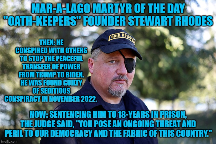 Only one person is likely to get a longer sentence. | MAR-A-LAGO MARTYR OF THE DAY
"OATH-KEEPERS" FOUNDER STEWART RHODES; THEN: HE CONSPIRED WITH OTHERS TO STOP THE PEACEFUL TRANSFER OF POWER FROM TRUMP TO BIDEN. HE WAS FOUND GUILTY OF SEDITIOUS CONSPIRACY IN NOVEMBER 2022. NOW: SENTENCING HIM TO 18-YEARS IN PRISON, THE JUDGE SAID, "YOU POSE AN ONGOING THREAT AND PERIL TO OUR DEMOCRACY AND THE FABRIC OF THIS COUNTRY." | image tagged in politics | made w/ Imgflip meme maker