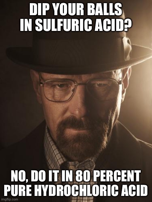 Walter White | DIP YOUR BALLS IN SULFURIC ACID? NO, DO IT IN 80 PERCENT PURE HYDROCHLORIC ACID | image tagged in walter white | made w/ Imgflip meme maker