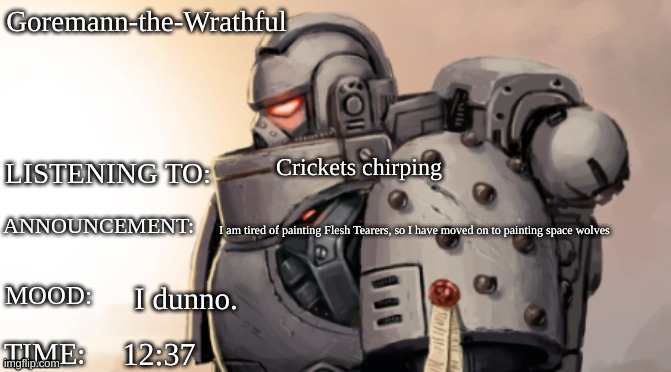 Goremann-the-Wrathful Announcment Template | Goremann-the-Wrathful; Crickets chirping; I am tired of painting Flesh Tearers, so I have moved on to painting space wolves; I dunno. 12:37 | image tagged in goremann-the-wrathful announcment template | made w/ Imgflip meme maker