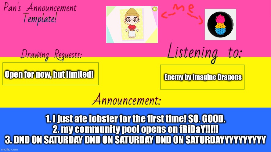 my new announcement template! | Open for now, but limited! Enemy by Imagine Dragons; 1. i just ate lobster for the first time! SO. GOOD.
2. my community pool opens on fRiDaY!!!!!
3. DND ON SATURDAY DND ON SATURDAY DND ON SATURDAYYYYYYYYYY | image tagged in pan announcement template | made w/ Imgflip meme maker