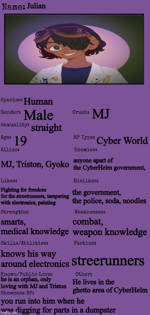 Julian | Julian; Human; MJ; Male; straight; 19; Cyber World; MJ, Triston, Gyoko; anyone apart of the CyberHelm government, the government, the police, soda, noodles; Fighting for freedom for the streetrunners, tampering with electronics, painting; combat, weapon knowledge; smarts, medical knowledge; knows his way around electronics; streerunners; he is an orphan, only loving with MJ and Triston; He lives in the ghetto area of CyberHelm; you run into him when he was digging for parts in a dumpster | image tagged in new oc showcase for rp stream | made w/ Imgflip meme maker