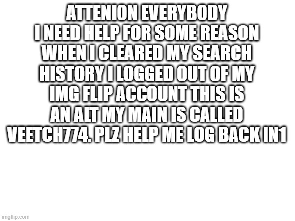 HELP ME | ATTENION EVERYBODY I NEED HELP FOR SOME REASON WHEN I CLEARED MY SEARCH HISTORY I LOGGED OUT OF MY IMG FLIP ACCOUNT THIS IS AN ALT MY MAIN IS CALLED VEETCH774. PLZ HELP ME LOG BACK IN1 | image tagged in help me | made w/ Imgflip meme maker