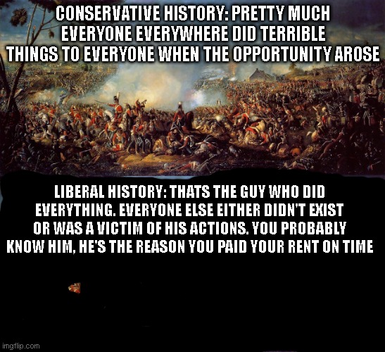 world history be like: | CONSERVATIVE HISTORY: PRETTY MUCH EVERYONE EVERYWHERE DID TERRIBLE THINGS TO EVERYONE WHEN THE OPPORTUNITY AROSE; LIBERAL HISTORY: THATS THE GUY WHO DID EVERYTHING. EVERYONE ELSE EITHER DIDN'T EXIST OR WAS A VICTIM OF HIS ACTIONS. YOU PROBABLY KNOW HIM, HE'S THE REASON YOU PAID YOUR RENT ON TIME | image tagged in liberals | made w/ Imgflip meme maker