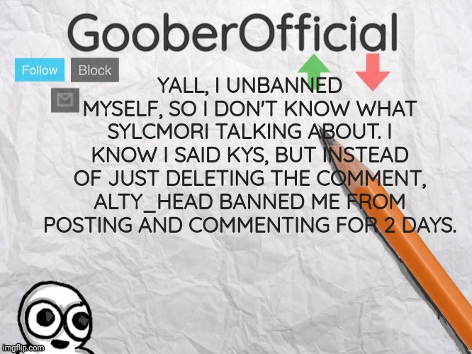 Gonna make a follow up post. (Goober note:) Sylcmori unbanned me after I got banned again apparently. | YALL, I UNBANNED MYSELF, SO I DON'T KNOW WHAT SYLCMORI TALKING ABOUT. I KNOW I SAID KYS, BUT INSTEAD OF JUST DELETING THE COMMENT, ALTY_HEAD BANNED ME FROM POSTING AND COMMENTING FOR 2 DAYS. | image tagged in gooberofficial | made w/ Imgflip meme maker