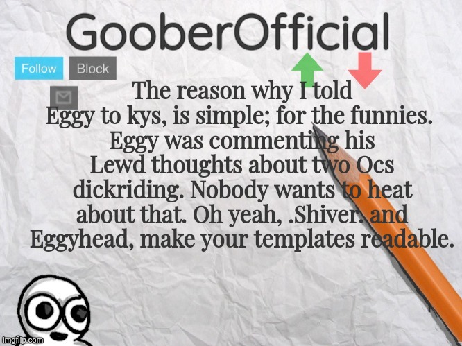 I'm a Msmg user, what did you expect. And I made it into a Goober with lightning, so it was obviously a joke. | The reason why I told Eggy to kys, is simple; for the funnies. 
Eggy was commenting his Lewd thoughts about two Ocs dickriding. Nobody wants to heat about that. Oh yeah, .Shiver. and Eggyhead, make your templates readable. | image tagged in gooberofficial | made w/ Imgflip meme maker