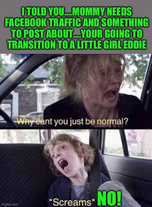 yep | I TOLD YOU….MOMMY NEEDS FACEBOOK TRAFFIC AND SOMETHING TO POST ABOUT….YOUR GOING TO TRANSITION TO A LITTLE GIRL EDDIE; NO! | image tagged in why can't you just be normal | made w/ Imgflip meme maker