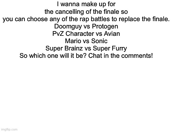 The Make Up for what happened. | I wanna make up for the cancelling of the finale so you can choose any of the rap battles to replace the finale.
Doomguy vs Protogen
PvZ Character vs Avian
Mario vs Sonic
Super Brainz vs Super Furry
So which one will it be? Chat in the comments! | image tagged in memes,anti furry,furry | made w/ Imgflip meme maker