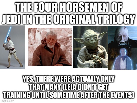 On this day, the movie that started it all was released | THE FOUR HORSEMEN OF JEDI IN THE ORIGINAL TRILOGY; YES, THERE WERE ACTUALLY ONLY THAT MANY (LEIA DIDN'T GET TRAINING UNTIL SOMETIME AFTER THE EVENTS) | image tagged in blank white template,jedi,the four horsemen of the apocalypse | made w/ Imgflip meme maker