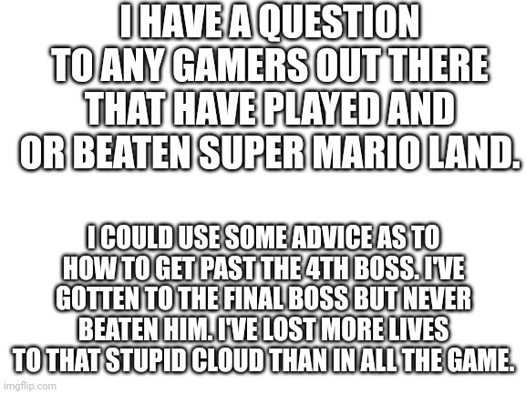 Blank White Template | I HAVE A QUESTION TO ANY GAMERS OUT THERE THAT HAVE PLAYED AND OR BEATEN SUPER MARIO LAND. I COULD USE SOME ADVICE AS TO HOW TO GET PAST THE 4TH BOSS. I'VE GOTTEN TO THE FINAL BOSS BUT NEVER BEATEN HIM. I'VE LOST MORE LIVES TO THAT STUPID CLOUD THAN IN ALL THE GAME. | image tagged in blank white template | made w/ Imgflip meme maker