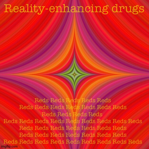 Reality-enhancing drugs; Reds Reds Reds Reds Reds Reds Reds Reds Reds Reds Reds Reds Reds Reds Reds Reds 
Reds Reds Reds Reds Reds Reds Reds Reds Reds Reds Reds Reds Reds Reds Reds Reds
Reds Reds Reds Reds Reds Reds Reds Reds Reds Reds Reds Reds Reds Reds Reds Reds | image tagged in memes | made w/ Imgflip meme maker