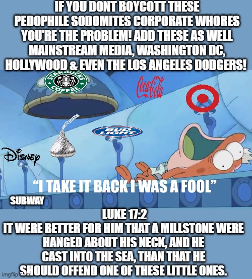 EVIL  Woke vs our children | IF YOU DONT BOYCOTT THESE PEDOPHILE SODOMITES CORPORATE WHORES YOU'RE THE PROBLEM! ADD THESE AS WELL MAINSTREAM MEDIA, WASHINGTON DC, HOLLYWOOD & EVEN THE LOS ANGELES DODGERS! LUKE 17:2
IT WERE BETTER FOR HIM THAT A MILLSTONE WERE HANGED ABOUT HIS NECK, AND HE CAST INTO THE SEA, THAN THAT HE SHOULD OFFEND ONE OF THESE LITTLE ONES. SUBWAY | image tagged in i take it back i was a fool,evil,pedophile,woke,pride | made w/ Imgflip meme maker