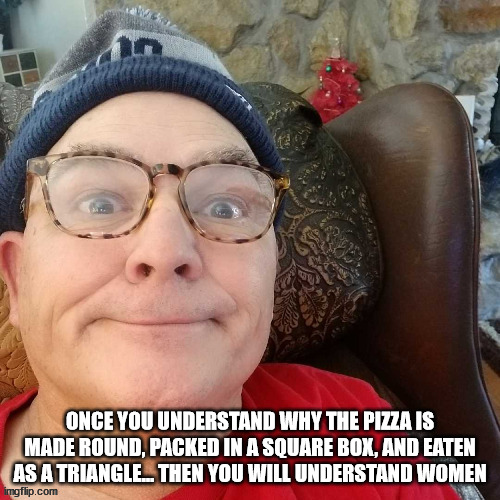 durl earl | ONCE YOU UNDERSTAND WHY THE PIZZA IS MADE ROUND, PACKED IN A SQUARE BOX, AND EATEN AS A TRIANGLE... THEN YOU WILL UNDERSTAND WOMEN | image tagged in durl earl | made w/ Imgflip meme maker